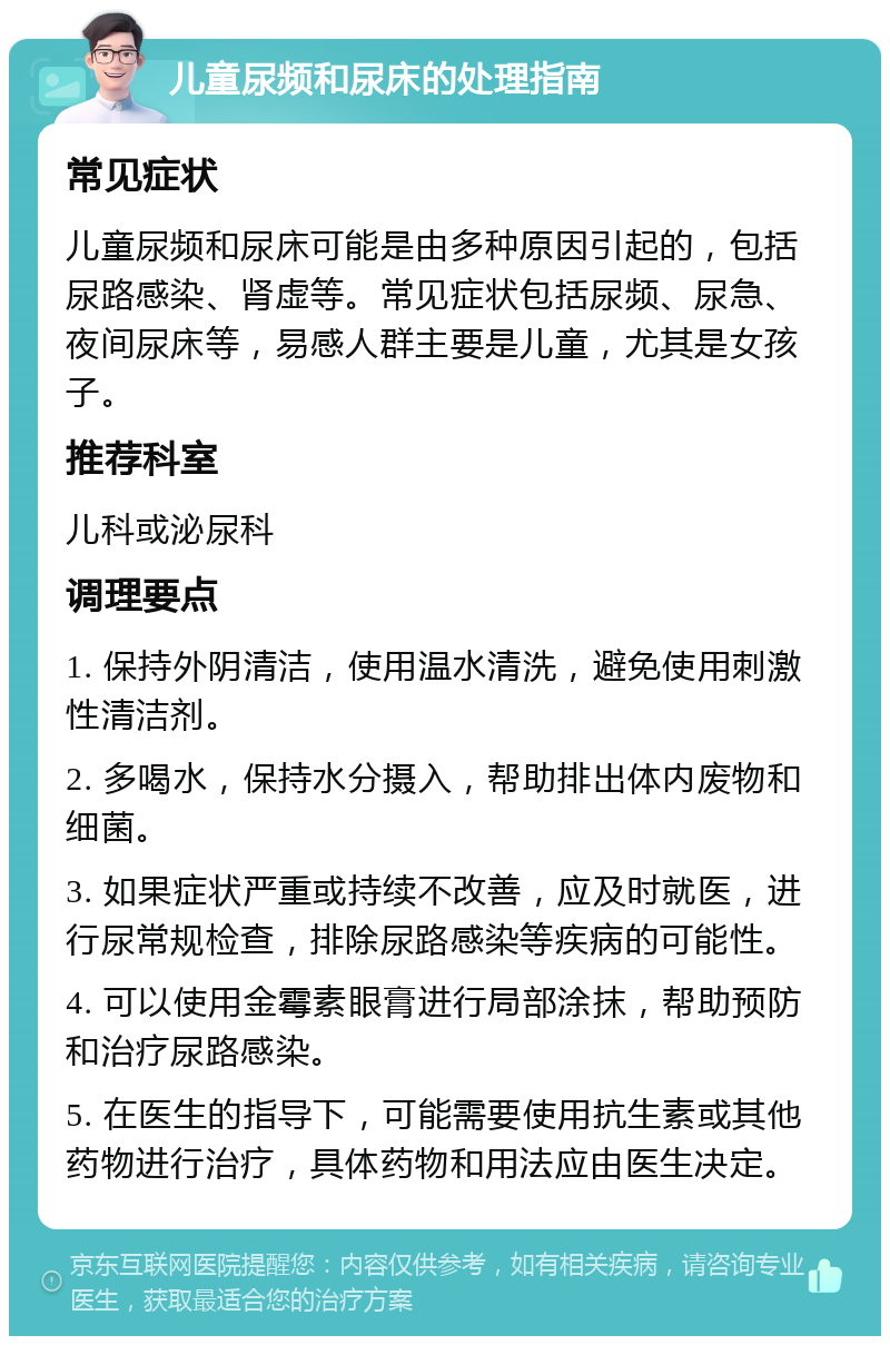 儿童尿频和尿床的处理指南 常见症状 儿童尿频和尿床可能是由多种原因引起的，包括尿路感染、肾虚等。常见症状包括尿频、尿急、夜间尿床等，易感人群主要是儿童，尤其是女孩子。 推荐科室 儿科或泌尿科 调理要点 1. 保持外阴清洁，使用温水清洗，避免使用刺激性清洁剂。 2. 多喝水，保持水分摄入，帮助排出体内废物和细菌。 3. 如果症状严重或持续不改善，应及时就医，进行尿常规检查，排除尿路感染等疾病的可能性。 4. 可以使用金霉素眼膏进行局部涂抹，帮助预防和治疗尿路感染。 5. 在医生的指导下，可能需要使用抗生素或其他药物进行治疗，具体药物和用法应由医生决定。