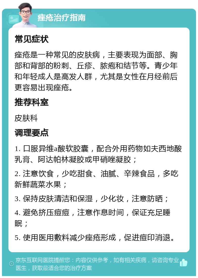 痤疮治疗指南 常见症状 痤疮是一种常见的皮肤病，主要表现为面部、胸部和背部的粉刺、丘疹、脓疱和结节等。青少年和年轻成人是高发人群，尤其是女性在月经前后更容易出现痤疮。 推荐科室 皮肤科 调理要点 1. 口服异维a酸软胶囊，配合外用药物如夫西地酸乳膏、阿达帕林凝胶或甲硝唑凝胶； 2. 注意饮食，少吃甜食、油腻、辛辣食品，多吃新鲜蔬菜水果； 3. 保持皮肤清洁和保湿，少化妆，注意防晒； 4. 避免挤压痘痘，注意作息时间，保证充足睡眠； 5. 使用医用敷料减少痤疮形成，促进痘印消退。