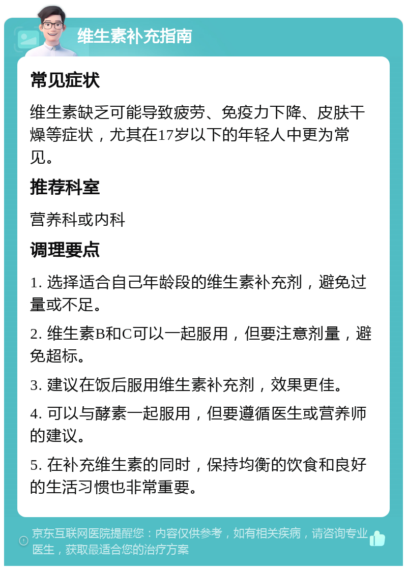 维生素补充指南 常见症状 维生素缺乏可能导致疲劳、免疫力下降、皮肤干燥等症状，尤其在17岁以下的年轻人中更为常见。 推荐科室 营养科或内科 调理要点 1. 选择适合自己年龄段的维生素补充剂，避免过量或不足。 2. 维生素B和C可以一起服用，但要注意剂量，避免超标。 3. 建议在饭后服用维生素补充剂，效果更佳。 4. 可以与酵素一起服用，但要遵循医生或营养师的建议。 5. 在补充维生素的同时，保持均衡的饮食和良好的生活习惯也非常重要。