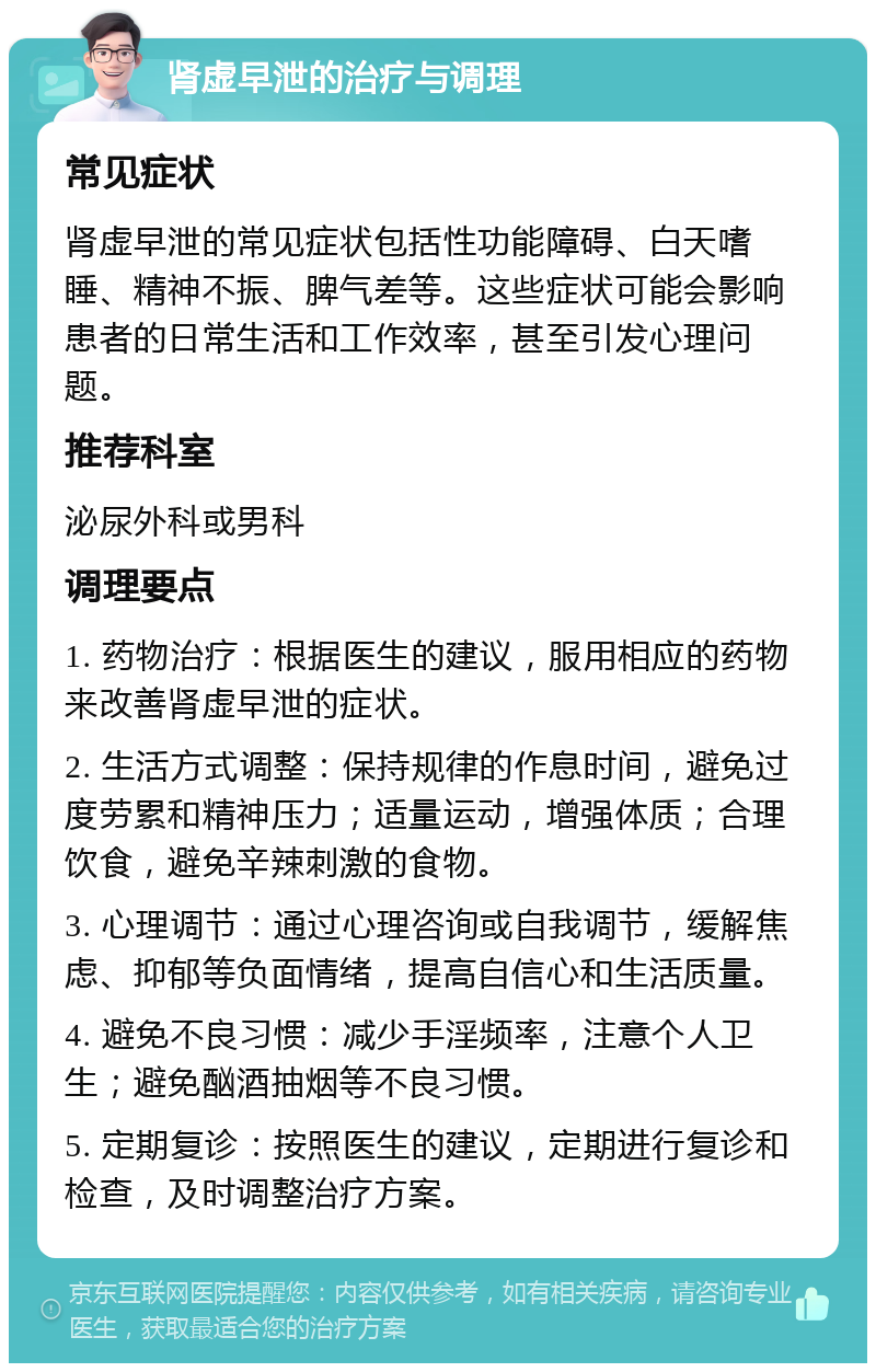 肾虚早泄的治疗与调理 常见症状 肾虚早泄的常见症状包括性功能障碍、白天嗜睡、精神不振、脾气差等。这些症状可能会影响患者的日常生活和工作效率，甚至引发心理问题。 推荐科室 泌尿外科或男科 调理要点 1. 药物治疗：根据医生的建议，服用相应的药物来改善肾虚早泄的症状。 2. 生活方式调整：保持规律的作息时间，避免过度劳累和精神压力；适量运动，增强体质；合理饮食，避免辛辣刺激的食物。 3. 心理调节：通过心理咨询或自我调节，缓解焦虑、抑郁等负面情绪，提高自信心和生活质量。 4. 避免不良习惯：减少手淫频率，注意个人卫生；避免酗酒抽烟等不良习惯。 5. 定期复诊：按照医生的建议，定期进行复诊和检查，及时调整治疗方案。