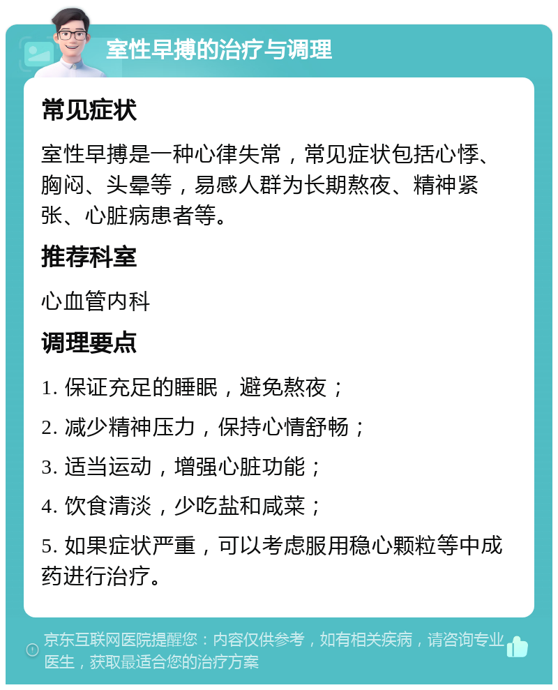 室性早搏的治疗与调理 常见症状 室性早搏是一种心律失常，常见症状包括心悸、胸闷、头晕等，易感人群为长期熬夜、精神紧张、心脏病患者等。 推荐科室 心血管内科 调理要点 1. 保证充足的睡眠，避免熬夜； 2. 减少精神压力，保持心情舒畅； 3. 适当运动，增强心脏功能； 4. 饮食清淡，少吃盐和咸菜； 5. 如果症状严重，可以考虑服用稳心颗粒等中成药进行治疗。