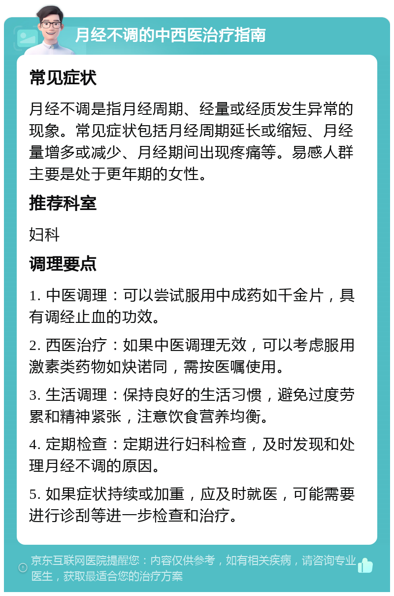 月经不调的中西医治疗指南 常见症状 月经不调是指月经周期、经量或经质发生异常的现象。常见症状包括月经周期延长或缩短、月经量增多或减少、月经期间出现疼痛等。易感人群主要是处于更年期的女性。 推荐科室 妇科 调理要点 1. 中医调理：可以尝试服用中成药如千金片，具有调经止血的功效。 2. 西医治疗：如果中医调理无效，可以考虑服用激素类药物如炔诺同，需按医嘱使用。 3. 生活调理：保持良好的生活习惯，避免过度劳累和精神紧张，注意饮食营养均衡。 4. 定期检查：定期进行妇科检查，及时发现和处理月经不调的原因。 5. 如果症状持续或加重，应及时就医，可能需要进行诊刮等进一步检查和治疗。