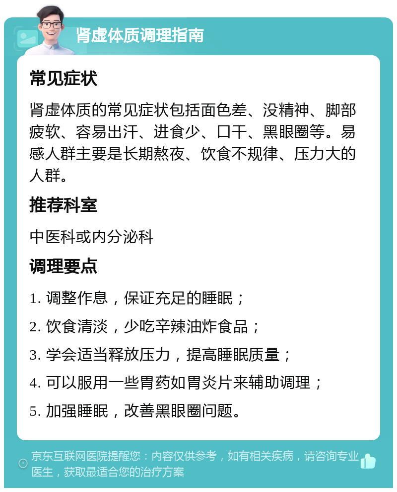 肾虚体质调理指南 常见症状 肾虚体质的常见症状包括面色差、没精神、脚部疲软、容易出汗、进食少、口干、黑眼圈等。易感人群主要是长期熬夜、饮食不规律、压力大的人群。 推荐科室 中医科或内分泌科 调理要点 1. 调整作息，保证充足的睡眠； 2. 饮食清淡，少吃辛辣油炸食品； 3. 学会适当释放压力，提高睡眠质量； 4. 可以服用一些胃药如胃炎片来辅助调理； 5. 加强睡眠，改善黑眼圈问题。