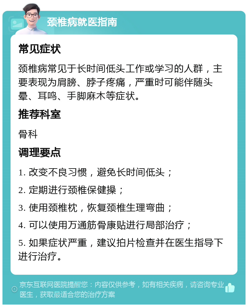 颈椎病就医指南 常见症状 颈椎病常见于长时间低头工作或学习的人群，主要表现为肩膀、脖子疼痛，严重时可能伴随头晕、耳鸣、手脚麻木等症状。 推荐科室 骨科 调理要点 1. 改变不良习惯，避免长时间低头； 2. 定期进行颈椎保健操； 3. 使用颈椎枕，恢复颈椎生理弯曲； 4. 可以使用万通筋骨康贴进行局部治疗； 5. 如果症状严重，建议拍片检查并在医生指导下进行治疗。