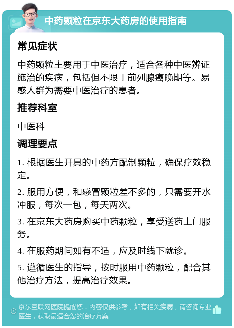 中药颗粒在京东大药房的使用指南 常见症状 中药颗粒主要用于中医治疗，适合各种中医辨证施治的疾病，包括但不限于前列腺癌晚期等。易感人群为需要中医治疗的患者。 推荐科室 中医科 调理要点 1. 根据医生开具的中药方配制颗粒，确保疗效稳定。 2. 服用方便，和感冒颗粒差不多的，只需要开水冲服，每次一包，每天两次。 3. 在京东大药房购买中药颗粒，享受送药上门服务。 4. 在服药期间如有不适，应及时线下就诊。 5. 遵循医生的指导，按时服用中药颗粒，配合其他治疗方法，提高治疗效果。