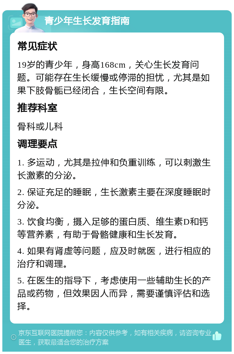 青少年生长发育指南 常见症状 19岁的青少年，身高168cm，关心生长发育问题。可能存在生长缓慢或停滞的担忧，尤其是如果下肢骨骺已经闭合，生长空间有限。 推荐科室 骨科或儿科 调理要点 1. 多运动，尤其是拉伸和负重训练，可以刺激生长激素的分泌。 2. 保证充足的睡眠，生长激素主要在深度睡眠时分泌。 3. 饮食均衡，摄入足够的蛋白质、维生素D和钙等营养素，有助于骨骼健康和生长发育。 4. 如果有肾虚等问题，应及时就医，进行相应的治疗和调理。 5. 在医生的指导下，考虑使用一些辅助生长的产品或药物，但效果因人而异，需要谨慎评估和选择。