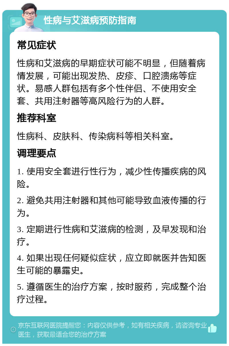 性病与艾滋病预防指南 常见症状 性病和艾滋病的早期症状可能不明显，但随着病情发展，可能出现发热、皮疹、口腔溃疡等症状。易感人群包括有多个性伴侣、不使用安全套、共用注射器等高风险行为的人群。 推荐科室 性病科、皮肤科、传染病科等相关科室。 调理要点 1. 使用安全套进行性行为，减少性传播疾病的风险。 2. 避免共用注射器和其他可能导致血液传播的行为。 3. 定期进行性病和艾滋病的检测，及早发现和治疗。 4. 如果出现任何疑似症状，应立即就医并告知医生可能的暴露史。 5. 遵循医生的治疗方案，按时服药，完成整个治疗过程。