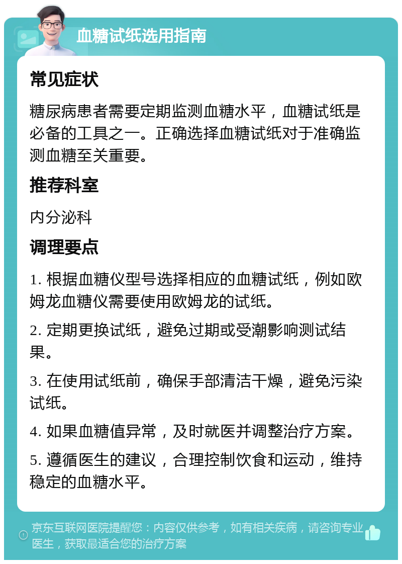 血糖试纸选用指南 常见症状 糖尿病患者需要定期监测血糖水平，血糖试纸是必备的工具之一。正确选择血糖试纸对于准确监测血糖至关重要。 推荐科室 内分泌科 调理要点 1. 根据血糖仪型号选择相应的血糖试纸，例如欧姆龙血糖仪需要使用欧姆龙的试纸。 2. 定期更换试纸，避免过期或受潮影响测试结果。 3. 在使用试纸前，确保手部清洁干燥，避免污染试纸。 4. 如果血糖值异常，及时就医并调整治疗方案。 5. 遵循医生的建议，合理控制饮食和运动，维持稳定的血糖水平。