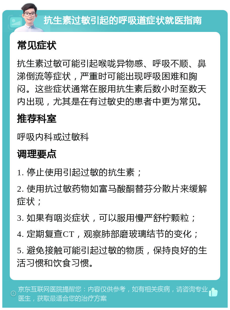 抗生素过敏引起的呼吸道症状就医指南 常见症状 抗生素过敏可能引起喉咙异物感、呼吸不顺、鼻涕倒流等症状，严重时可能出现呼吸困难和胸闷。这些症状通常在服用抗生素后数小时至数天内出现，尤其是在有过敏史的患者中更为常见。 推荐科室 呼吸内科或过敏科 调理要点 1. 停止使用引起过敏的抗生素； 2. 使用抗过敏药物如富马酸酮替芬分散片来缓解症状； 3. 如果有咽炎症状，可以服用慢严舒柠颗粒； 4. 定期复查CT，观察肺部磨玻璃结节的变化； 5. 避免接触可能引起过敏的物质，保持良好的生活习惯和饮食习惯。