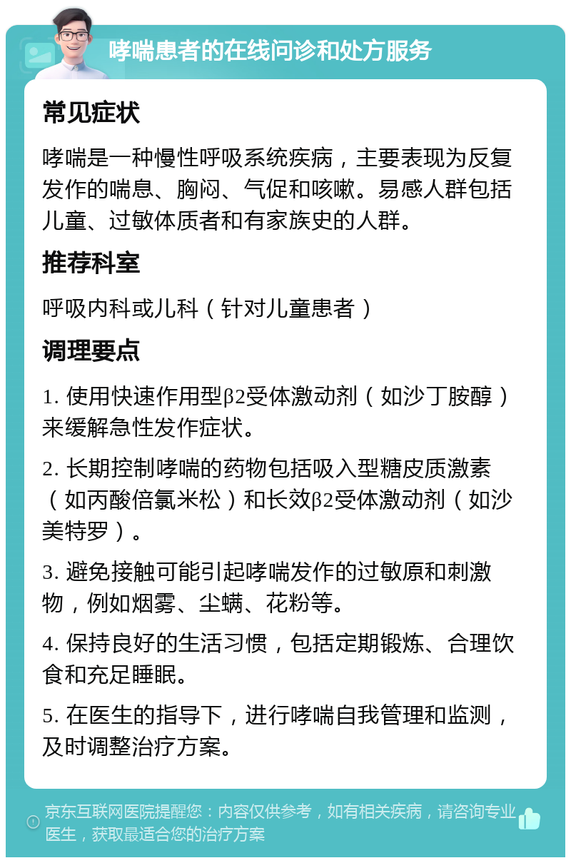 哮喘患者的在线问诊和处方服务 常见症状 哮喘是一种慢性呼吸系统疾病，主要表现为反复发作的喘息、胸闷、气促和咳嗽。易感人群包括儿童、过敏体质者和有家族史的人群。 推荐科室 呼吸内科或儿科（针对儿童患者） 调理要点 1. 使用快速作用型β2受体激动剂（如沙丁胺醇）来缓解急性发作症状。 2. 长期控制哮喘的药物包括吸入型糖皮质激素（如丙酸倍氯米松）和长效β2受体激动剂（如沙美特罗）。 3. 避免接触可能引起哮喘发作的过敏原和刺激物，例如烟雾、尘螨、花粉等。 4. 保持良好的生活习惯，包括定期锻炼、合理饮食和充足睡眠。 5. 在医生的指导下，进行哮喘自我管理和监测，及时调整治疗方案。