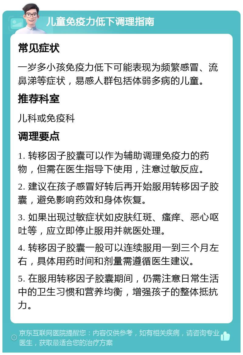 儿童免疫力低下调理指南 常见症状 一岁多小孩免疫力低下可能表现为频繁感冒、流鼻涕等症状，易感人群包括体弱多病的儿童。 推荐科室 儿科或免疫科 调理要点 1. 转移因子胶囊可以作为辅助调理免疫力的药物，但需在医生指导下使用，注意过敏反应。 2. 建议在孩子感冒好转后再开始服用转移因子胶囊，避免影响药效和身体恢复。 3. 如果出现过敏症状如皮肤红斑、瘙痒、恶心呕吐等，应立即停止服用并就医处理。 4. 转移因子胶囊一般可以连续服用一到三个月左右，具体用药时间和剂量需遵循医生建议。 5. 在服用转移因子胶囊期间，仍需注意日常生活中的卫生习惯和营养均衡，增强孩子的整体抵抗力。