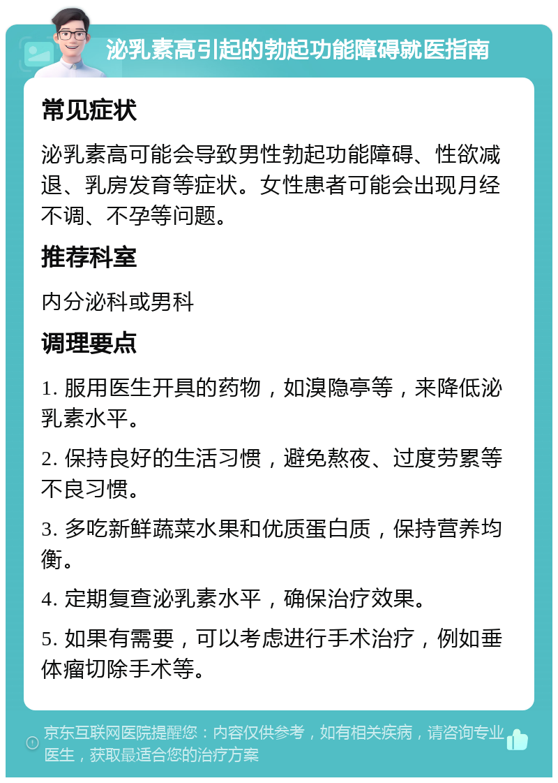 泌乳素高引起的勃起功能障碍就医指南 常见症状 泌乳素高可能会导致男性勃起功能障碍、性欲减退、乳房发育等症状。女性患者可能会出现月经不调、不孕等问题。 推荐科室 内分泌科或男科 调理要点 1. 服用医生开具的药物，如溴隐亭等，来降低泌乳素水平。 2. 保持良好的生活习惯，避免熬夜、过度劳累等不良习惯。 3. 多吃新鲜蔬菜水果和优质蛋白质，保持营养均衡。 4. 定期复查泌乳素水平，确保治疗效果。 5. 如果有需要，可以考虑进行手术治疗，例如垂体瘤切除手术等。