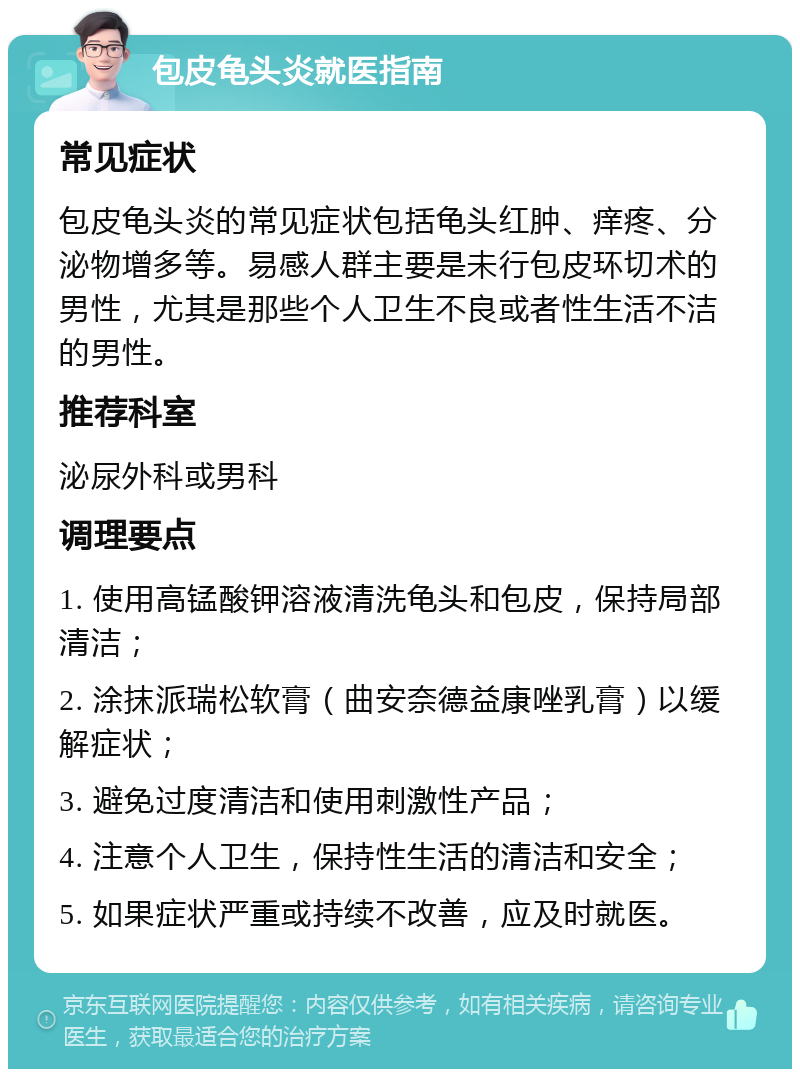 包皮龟头炎就医指南 常见症状 包皮龟头炎的常见症状包括龟头红肿、痒疼、分泌物增多等。易感人群主要是未行包皮环切术的男性，尤其是那些个人卫生不良或者性生活不洁的男性。 推荐科室 泌尿外科或男科 调理要点 1. 使用高锰酸钾溶液清洗龟头和包皮，保持局部清洁； 2. 涂抹派瑞松软膏（曲安奈德益康唑乳膏）以缓解症状； 3. 避免过度清洁和使用刺激性产品； 4. 注意个人卫生，保持性生活的清洁和安全； 5. 如果症状严重或持续不改善，应及时就医。