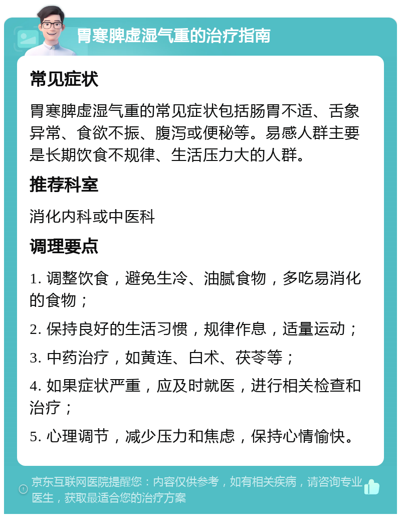 胃寒脾虚湿气重的治疗指南 常见症状 胃寒脾虚湿气重的常见症状包括肠胃不适、舌象异常、食欲不振、腹泻或便秘等。易感人群主要是长期饮食不规律、生活压力大的人群。 推荐科室 消化内科或中医科 调理要点 1. 调整饮食，避免生冷、油腻食物，多吃易消化的食物； 2. 保持良好的生活习惯，规律作息，适量运动； 3. 中药治疗，如黄连、白术、茯苓等； 4. 如果症状严重，应及时就医，进行相关检查和治疗； 5. 心理调节，减少压力和焦虑，保持心情愉快。