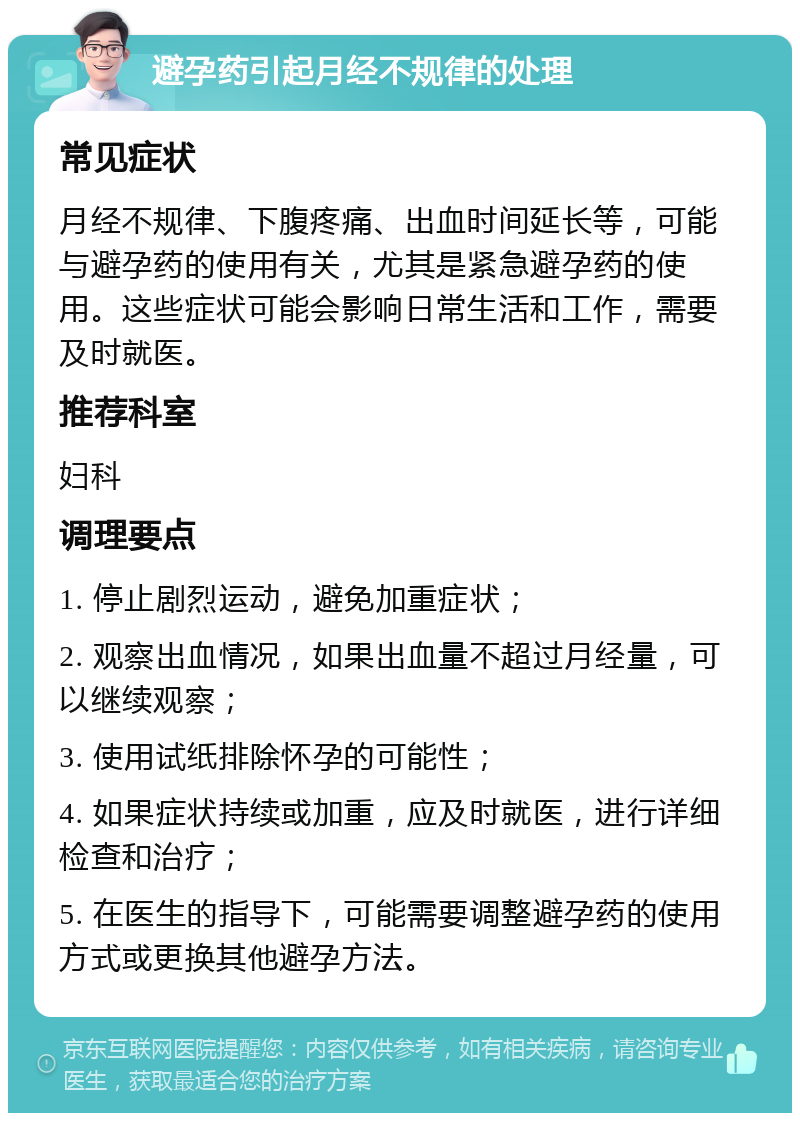 避孕药引起月经不规律的处理 常见症状 月经不规律、下腹疼痛、出血时间延长等，可能与避孕药的使用有关，尤其是紧急避孕药的使用。这些症状可能会影响日常生活和工作，需要及时就医。 推荐科室 妇科 调理要点 1. 停止剧烈运动，避免加重症状； 2. 观察出血情况，如果出血量不超过月经量，可以继续观察； 3. 使用试纸排除怀孕的可能性； 4. 如果症状持续或加重，应及时就医，进行详细检查和治疗； 5. 在医生的指导下，可能需要调整避孕药的使用方式或更换其他避孕方法。