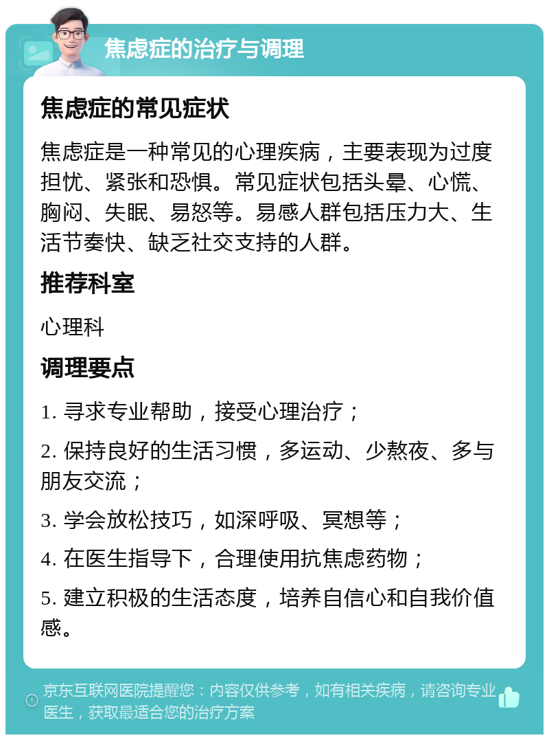 焦虑症的治疗与调理 焦虑症的常见症状 焦虑症是一种常见的心理疾病，主要表现为过度担忧、紧张和恐惧。常见症状包括头晕、心慌、胸闷、失眠、易怒等。易感人群包括压力大、生活节奏快、缺乏社交支持的人群。 推荐科室 心理科 调理要点 1. 寻求专业帮助，接受心理治疗； 2. 保持良好的生活习惯，多运动、少熬夜、多与朋友交流； 3. 学会放松技巧，如深呼吸、冥想等； 4. 在医生指导下，合理使用抗焦虑药物； 5. 建立积极的生活态度，培养自信心和自我价值感。