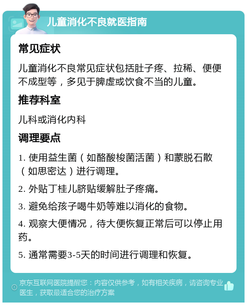 儿童消化不良就医指南 常见症状 儿童消化不良常见症状包括肚子疼、拉稀、便便不成型等，多见于脾虚或饮食不当的儿童。 推荐科室 儿科或消化内科 调理要点 1. 使用益生菌（如酪酸梭菌活菌）和蒙脱石散（如思密达）进行调理。 2. 外贴丁桂儿脐贴缓解肚子疼痛。 3. 避免给孩子喝牛奶等难以消化的食物。 4. 观察大便情况，待大便恢复正常后可以停止用药。 5. 通常需要3-5天的时间进行调理和恢复。