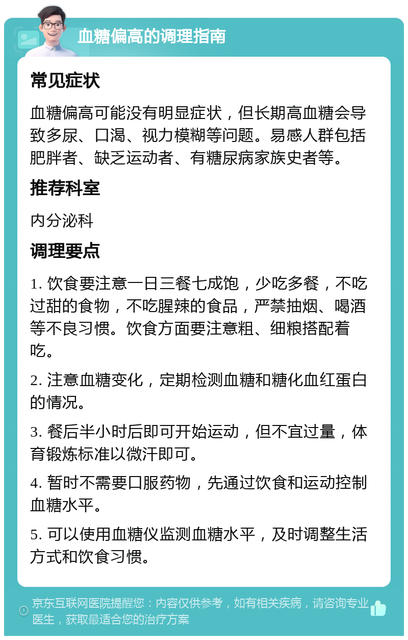 血糖偏高的调理指南 常见症状 血糖偏高可能没有明显症状，但长期高血糖会导致多尿、口渴、视力模糊等问题。易感人群包括肥胖者、缺乏运动者、有糖尿病家族史者等。 推荐科室 内分泌科 调理要点 1. 饮食要注意一日三餐七成饱，少吃多餐，不吃过甜的食物，不吃腥辣的食品，严禁抽烟、喝酒等不良习惯。饮食方面要注意粗、细粮搭配着吃。 2. 注意血糖变化，定期检测血糖和糖化血红蛋白的情况。 3. 餐后半小时后即可开始运动，但不宜过量，体育锻炼标准以微汗即可。 4. 暂时不需要口服药物，先通过饮食和运动控制血糖水平。 5. 可以使用血糖仪监测血糖水平，及时调整生活方式和饮食习惯。