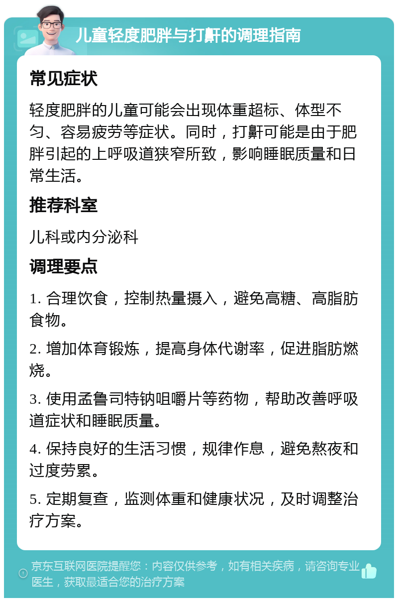 儿童轻度肥胖与打鼾的调理指南 常见症状 轻度肥胖的儿童可能会出现体重超标、体型不匀、容易疲劳等症状。同时，打鼾可能是由于肥胖引起的上呼吸道狭窄所致，影响睡眠质量和日常生活。 推荐科室 儿科或内分泌科 调理要点 1. 合理饮食，控制热量摄入，避免高糖、高脂肪食物。 2. 增加体育锻炼，提高身体代谢率，促进脂肪燃烧。 3. 使用孟鲁司特钠咀嚼片等药物，帮助改善呼吸道症状和睡眠质量。 4. 保持良好的生活习惯，规律作息，避免熬夜和过度劳累。 5. 定期复查，监测体重和健康状况，及时调整治疗方案。