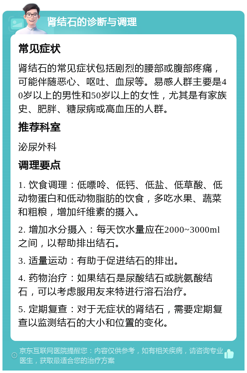 肾结石的诊断与调理 常见症状 肾结石的常见症状包括剧烈的腰部或腹部疼痛，可能伴随恶心、呕吐、血尿等。易感人群主要是40岁以上的男性和50岁以上的女性，尤其是有家族史、肥胖、糖尿病或高血压的人群。 推荐科室 泌尿外科 调理要点 1. 饮食调理：低嘌呤、低钙、低盐、低草酸、低动物蛋白和低动物脂肪的饮食，多吃水果、蔬菜和粗粮，增加纤维素的摄入。 2. 增加水分摄入：每天饮水量应在2000~3000ml之间，以帮助排出结石。 3. 适量运动：有助于促进结石的排出。 4. 药物治疗：如果结石是尿酸结石或胱氨酸结石，可以考虑服用友来特进行溶石治疗。 5. 定期复查：对于无症状的肾结石，需要定期复查以监测结石的大小和位置的变化。