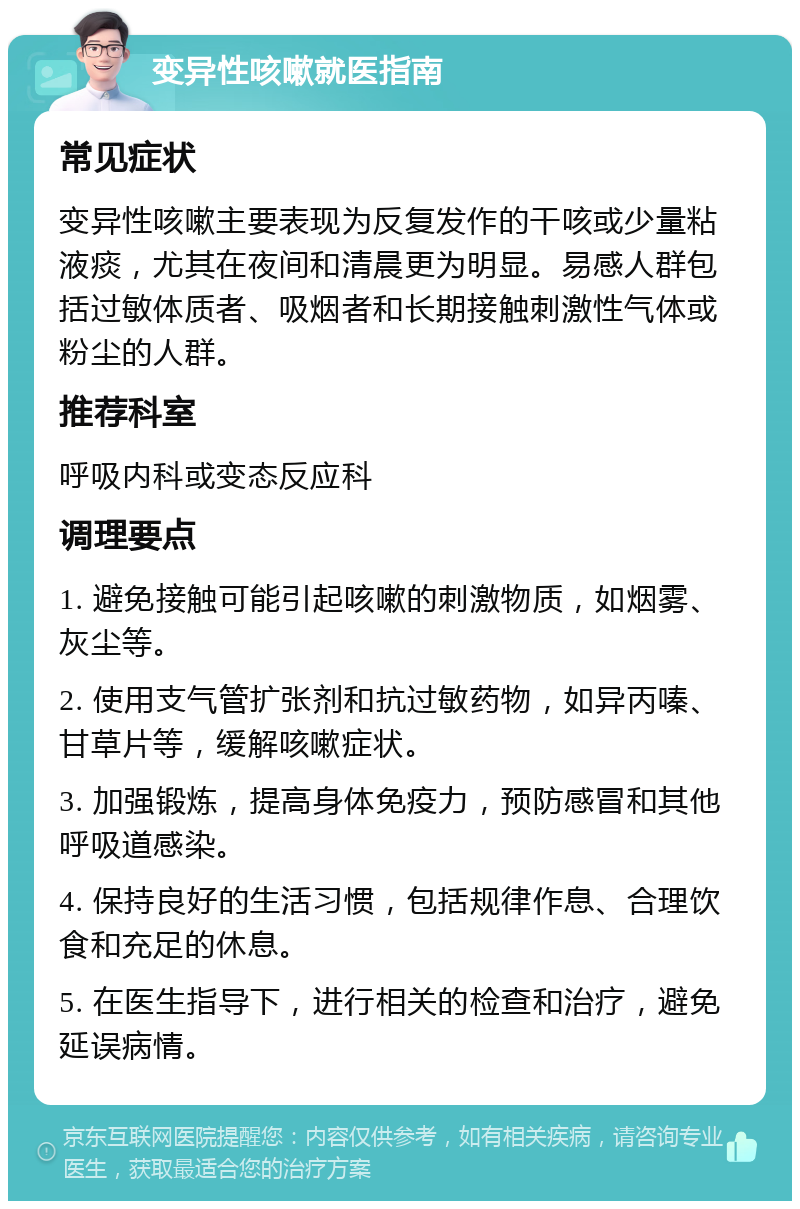 变异性咳嗽就医指南 常见症状 变异性咳嗽主要表现为反复发作的干咳或少量粘液痰，尤其在夜间和清晨更为明显。易感人群包括过敏体质者、吸烟者和长期接触刺激性气体或粉尘的人群。 推荐科室 呼吸内科或变态反应科 调理要点 1. 避免接触可能引起咳嗽的刺激物质，如烟雾、灰尘等。 2. 使用支气管扩张剂和抗过敏药物，如异丙嗪、甘草片等，缓解咳嗽症状。 3. 加强锻炼，提高身体免疫力，预防感冒和其他呼吸道感染。 4. 保持良好的生活习惯，包括规律作息、合理饮食和充足的休息。 5. 在医生指导下，进行相关的检查和治疗，避免延误病情。