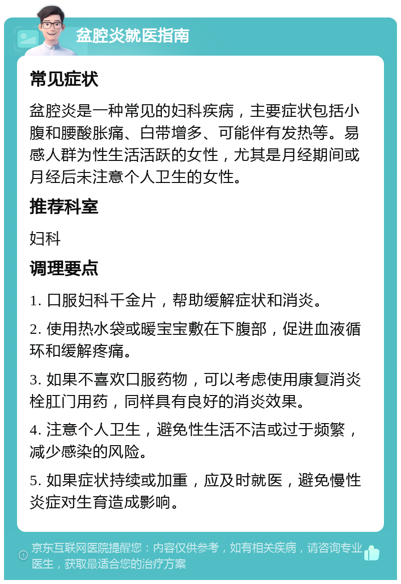 盆腔炎就医指南 常见症状 盆腔炎是一种常见的妇科疾病，主要症状包括小腹和腰酸胀痛、白带增多、可能伴有发热等。易感人群为性生活活跃的女性，尤其是月经期间或月经后未注意个人卫生的女性。 推荐科室 妇科 调理要点 1. 口服妇科千金片，帮助缓解症状和消炎。 2. 使用热水袋或暖宝宝敷在下腹部，促进血液循环和缓解疼痛。 3. 如果不喜欢口服药物，可以考虑使用康复消炎栓肛门用药，同样具有良好的消炎效果。 4. 注意个人卫生，避免性生活不洁或过于频繁，减少感染的风险。 5. 如果症状持续或加重，应及时就医，避免慢性炎症对生育造成影响。