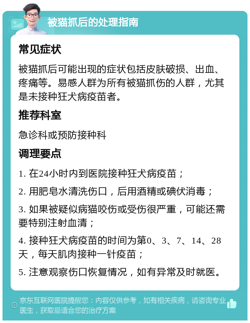 被猫抓后的处理指南 常见症状 被猫抓后可能出现的症状包括皮肤破损、出血、疼痛等。易感人群为所有被猫抓伤的人群，尤其是未接种狂犬病疫苗者。 推荐科室 急诊科或预防接种科 调理要点 1. 在24小时内到医院接种狂犬病疫苗； 2. 用肥皂水清洗伤口，后用酒精或碘伏消毒； 3. 如果被疑似病猫咬伤或受伤很严重，可能还需要特别注射血清； 4. 接种狂犬病疫苗的时间为第0、3、7、14、28天，每天肌肉接种一针疫苗； 5. 注意观察伤口恢复情况，如有异常及时就医。