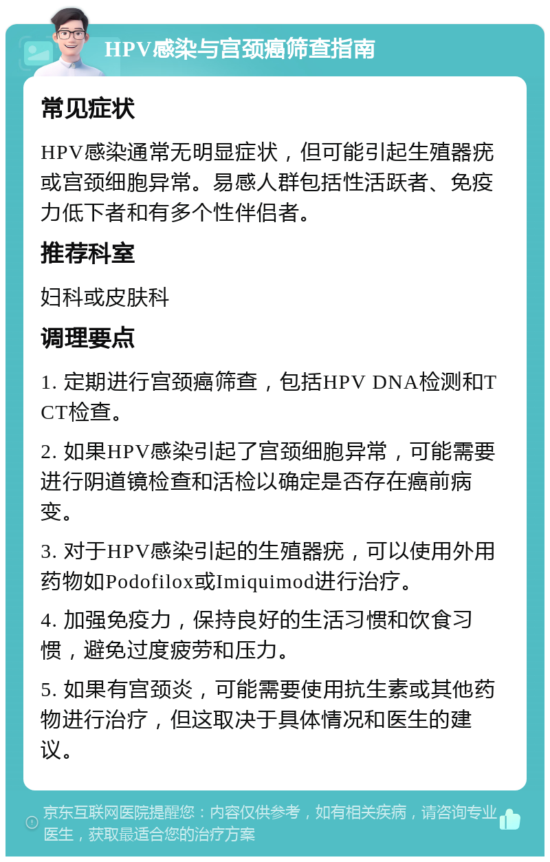 HPV感染与宫颈癌筛查指南 常见症状 HPV感染通常无明显症状，但可能引起生殖器疣或宫颈细胞异常。易感人群包括性活跃者、免疫力低下者和有多个性伴侣者。 推荐科室 妇科或皮肤科 调理要点 1. 定期进行宫颈癌筛查，包括HPV DNA检测和TCT检查。 2. 如果HPV感染引起了宫颈细胞异常，可能需要进行阴道镜检查和活检以确定是否存在癌前病变。 3. 对于HPV感染引起的生殖器疣，可以使用外用药物如Podofilox或Imiquimod进行治疗。 4. 加强免疫力，保持良好的生活习惯和饮食习惯，避免过度疲劳和压力。 5. 如果有宫颈炎，可能需要使用抗生素或其他药物进行治疗，但这取决于具体情况和医生的建议。