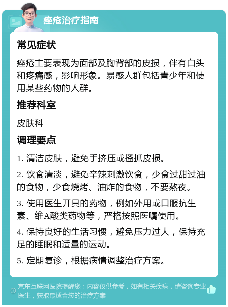 痤疮治疗指南 常见症状 痤疮主要表现为面部及胸背部的皮损，伴有白头和疼痛感，影响形象。易感人群包括青少年和使用某些药物的人群。 推荐科室 皮肤科 调理要点 1. 清洁皮肤，避免手挤压或搔抓皮损。 2. 饮食清淡，避免辛辣刺激饮食，少食过甜过油的食物，少食烧烤、油炸的食物，不要熬夜。 3. 使用医生开具的药物，例如外用或口服抗生素、维A酸类药物等，严格按照医嘱使用。 4. 保持良好的生活习惯，避免压力过大，保持充足的睡眠和适量的运动。 5. 定期复诊，根据病情调整治疗方案。