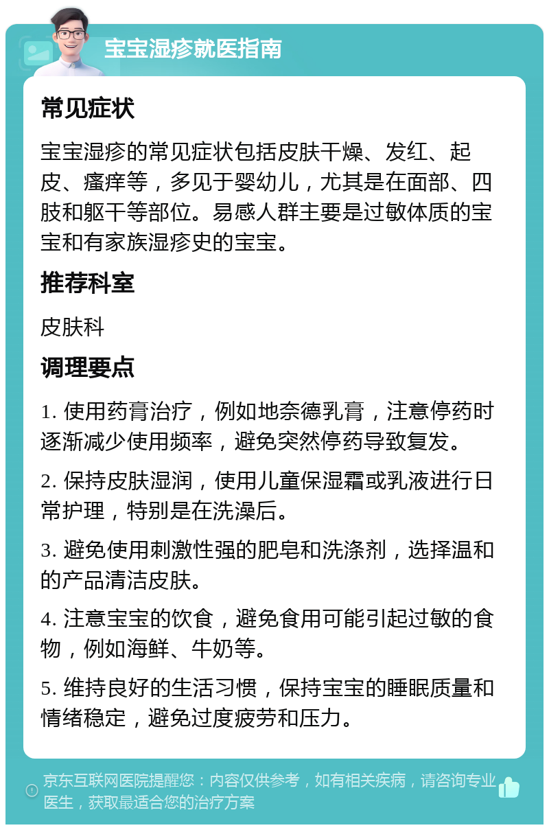 宝宝湿疹就医指南 常见症状 宝宝湿疹的常见症状包括皮肤干燥、发红、起皮、瘙痒等，多见于婴幼儿，尤其是在面部、四肢和躯干等部位。易感人群主要是过敏体质的宝宝和有家族湿疹史的宝宝。 推荐科室 皮肤科 调理要点 1. 使用药膏治疗，例如地奈德乳膏，注意停药时逐渐减少使用频率，避免突然停药导致复发。 2. 保持皮肤湿润，使用儿童保湿霜或乳液进行日常护理，特别是在洗澡后。 3. 避免使用刺激性强的肥皂和洗涤剂，选择温和的产品清洁皮肤。 4. 注意宝宝的饮食，避免食用可能引起过敏的食物，例如海鲜、牛奶等。 5. 维持良好的生活习惯，保持宝宝的睡眠质量和情绪稳定，避免过度疲劳和压力。