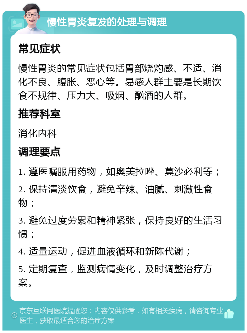 慢性胃炎复发的处理与调理 常见症状 慢性胃炎的常见症状包括胃部烧灼感、不适、消化不良、腹胀、恶心等。易感人群主要是长期饮食不规律、压力大、吸烟、酗酒的人群。 推荐科室 消化内科 调理要点 1. 遵医嘱服用药物，如奥美拉唑、莫沙必利等； 2. 保持清淡饮食，避免辛辣、油腻、刺激性食物； 3. 避免过度劳累和精神紧张，保持良好的生活习惯； 4. 适量运动，促进血液循环和新陈代谢； 5. 定期复查，监测病情变化，及时调整治疗方案。