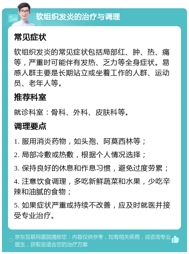 软组织发炎的治疗与调理 常见症状 软组织发炎的常见症状包括局部红、肿、热、痛等，严重时可能伴有发热、乏力等全身症状。易感人群主要是长期站立或坐着工作的人群、运动员、老年人等。 推荐科室 就诊科室：骨科、外科、皮肤科等。 调理要点 1. 服用消炎药物，如头孢、阿莫西林等； 2. 局部冷敷或热敷，根据个人情况选择； 3. 保持良好的休息和作息习惯，避免过度劳累； 4. 注意饮食调理，多吃新鲜蔬菜和水果，少吃辛辣和油腻的食物； 5. 如果症状严重或持续不改善，应及时就医并接受专业治疗。