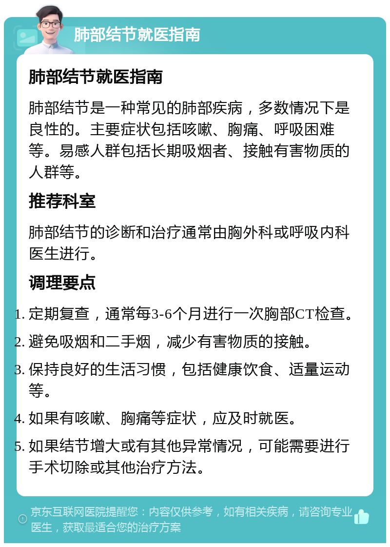 肺部结节就医指南 肺部结节就医指南 肺部结节是一种常见的肺部疾病，多数情况下是良性的。主要症状包括咳嗽、胸痛、呼吸困难等。易感人群包括长期吸烟者、接触有害物质的人群等。 推荐科室 肺部结节的诊断和治疗通常由胸外科或呼吸内科医生进行。 调理要点 定期复查，通常每3-6个月进行一次胸部CT检查。 避免吸烟和二手烟，减少有害物质的接触。 保持良好的生活习惯，包括健康饮食、适量运动等。 如果有咳嗽、胸痛等症状，应及时就医。 如果结节增大或有其他异常情况，可能需要进行手术切除或其他治疗方法。