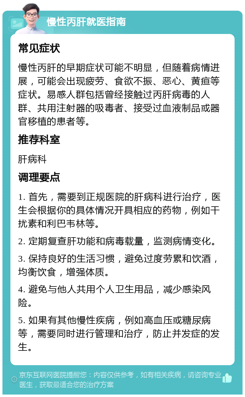 慢性丙肝就医指南 常见症状 慢性丙肝的早期症状可能不明显，但随着病情进展，可能会出现疲劳、食欲不振、恶心、黄疸等症状。易感人群包括曾经接触过丙肝病毒的人群、共用注射器的吸毒者、接受过血液制品或器官移植的患者等。 推荐科室 肝病科 调理要点 1. 首先，需要到正规医院的肝病科进行治疗，医生会根据你的具体情况开具相应的药物，例如干扰素和利巴韦林等。 2. 定期复查肝功能和病毒载量，监测病情变化。 3. 保持良好的生活习惯，避免过度劳累和饮酒，均衡饮食，增强体质。 4. 避免与他人共用个人卫生用品，减少感染风险。 5. 如果有其他慢性疾病，例如高血压或糖尿病等，需要同时进行管理和治疗，防止并发症的发生。