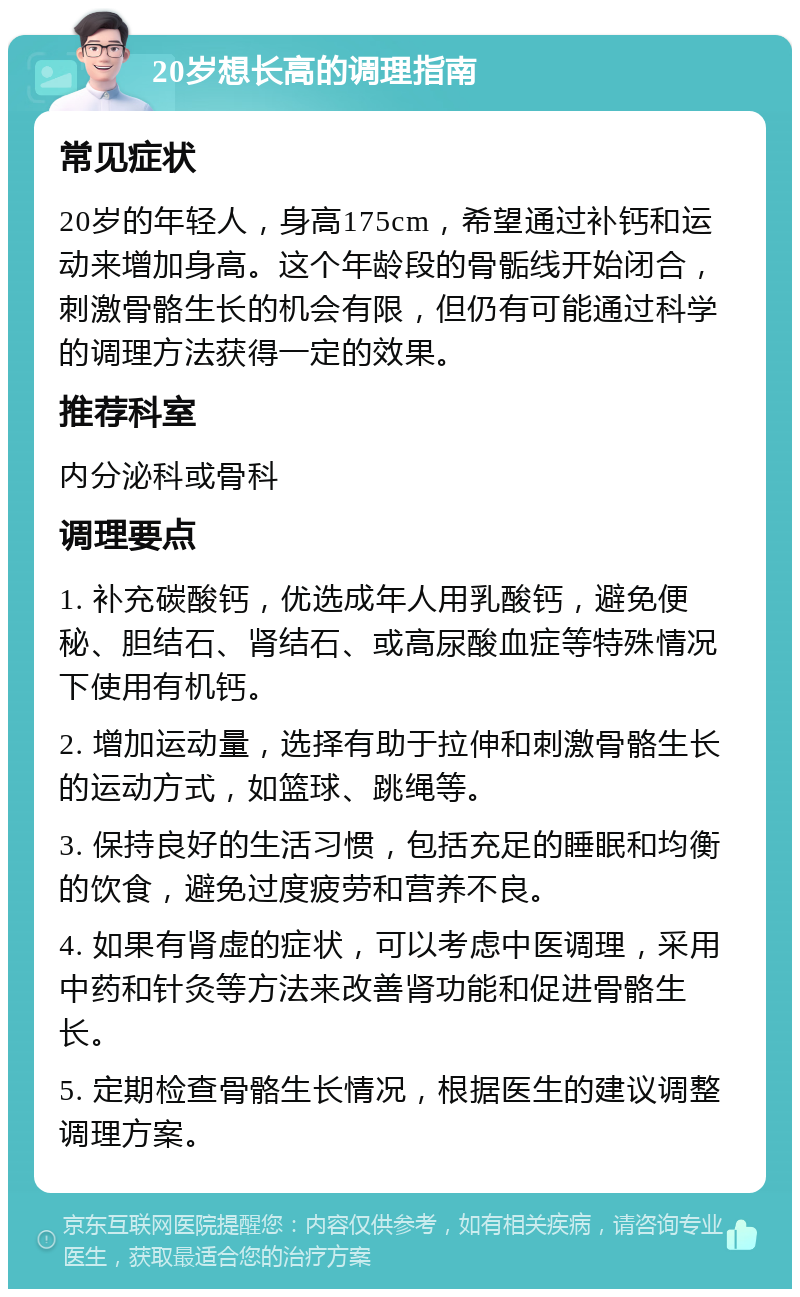 20岁想长高的调理指南 常见症状 20岁的年轻人，身高175cm，希望通过补钙和运动来增加身高。这个年龄段的骨骺线开始闭合，刺激骨骼生长的机会有限，但仍有可能通过科学的调理方法获得一定的效果。 推荐科室 内分泌科或骨科 调理要点 1. 补充碳酸钙，优选成年人用乳酸钙，避免便秘、胆结石、肾结石、或高尿酸血症等特殊情况下使用有机钙。 2. 增加运动量，选择有助于拉伸和刺激骨骼生长的运动方式，如篮球、跳绳等。 3. 保持良好的生活习惯，包括充足的睡眠和均衡的饮食，避免过度疲劳和营养不良。 4. 如果有肾虚的症状，可以考虑中医调理，采用中药和针灸等方法来改善肾功能和促进骨骼生长。 5. 定期检查骨骼生长情况，根据医生的建议调整调理方案。