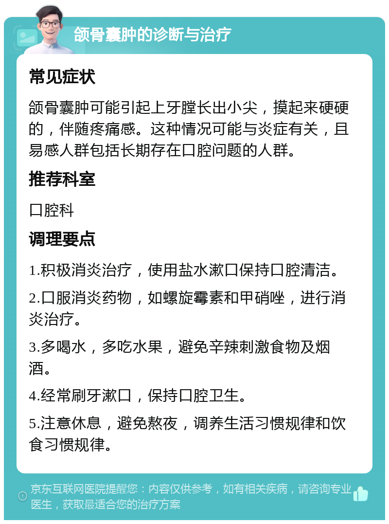 颌骨囊肿的诊断与治疗 常见症状 颌骨囊肿可能引起上牙膛长出小尖，摸起来硬硬的，伴随疼痛感。这种情况可能与炎症有关，且易感人群包括长期存在口腔问题的人群。 推荐科室 口腔科 调理要点 1.积极消炎治疗，使用盐水漱口保持口腔清洁。 2.口服消炎药物，如螺旋霉素和甲硝唑，进行消炎治疗。 3.多喝水，多吃水果，避免辛辣刺激食物及烟酒。 4.经常刷牙漱口，保持口腔卫生。 5.注意休息，避免熬夜，调养生活习惯规律和饮食习惯规律。