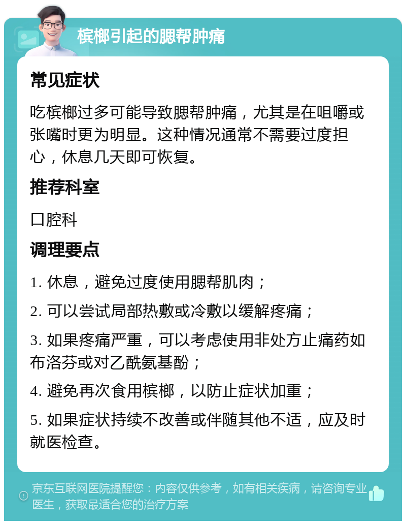 槟榔引起的腮帮肿痛 常见症状 吃槟榔过多可能导致腮帮肿痛，尤其是在咀嚼或张嘴时更为明显。这种情况通常不需要过度担心，休息几天即可恢复。 推荐科室 口腔科 调理要点 1. 休息，避免过度使用腮帮肌肉； 2. 可以尝试局部热敷或冷敷以缓解疼痛； 3. 如果疼痛严重，可以考虑使用非处方止痛药如布洛芬或对乙酰氨基酚； 4. 避免再次食用槟榔，以防止症状加重； 5. 如果症状持续不改善或伴随其他不适，应及时就医检查。