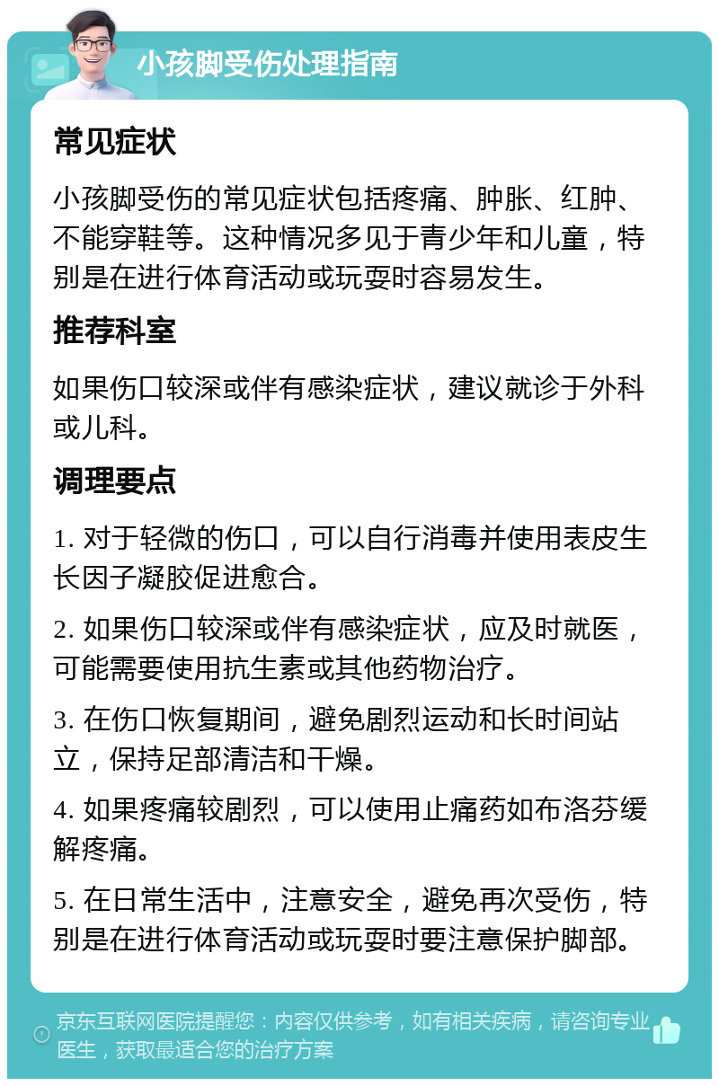 小孩脚受伤处理指南 常见症状 小孩脚受伤的常见症状包括疼痛、肿胀、红肿、不能穿鞋等。这种情况多见于青少年和儿童，特别是在进行体育活动或玩耍时容易发生。 推荐科室 如果伤口较深或伴有感染症状，建议就诊于外科或儿科。 调理要点 1. 对于轻微的伤口，可以自行消毒并使用表皮生长因子凝胶促进愈合。 2. 如果伤口较深或伴有感染症状，应及时就医，可能需要使用抗生素或其他药物治疗。 3. 在伤口恢复期间，避免剧烈运动和长时间站立，保持足部清洁和干燥。 4. 如果疼痛较剧烈，可以使用止痛药如布洛芬缓解疼痛。 5. 在日常生活中，注意安全，避免再次受伤，特别是在进行体育活动或玩耍时要注意保护脚部。