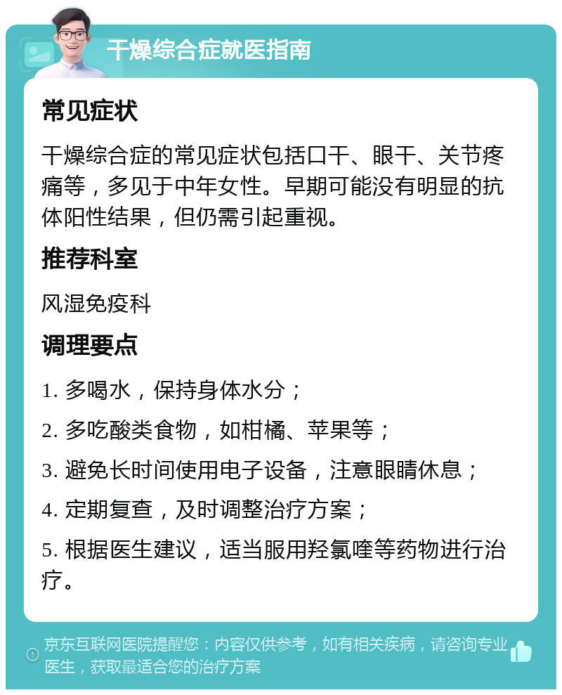 干燥综合症就医指南 常见症状 干燥综合症的常见症状包括口干、眼干、关节疼痛等，多见于中年女性。早期可能没有明显的抗体阳性结果，但仍需引起重视。 推荐科室 风湿免疫科 调理要点 1. 多喝水，保持身体水分； 2. 多吃酸类食物，如柑橘、苹果等； 3. 避免长时间使用电子设备，注意眼睛休息； 4. 定期复查，及时调整治疗方案； 5. 根据医生建议，适当服用羟氯喹等药物进行治疗。