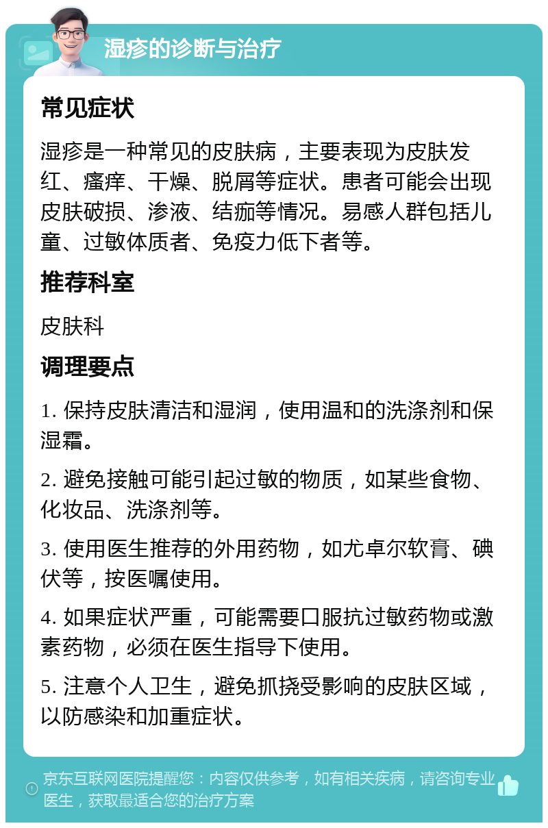 湿疹的诊断与治疗 常见症状 湿疹是一种常见的皮肤病，主要表现为皮肤发红、瘙痒、干燥、脱屑等症状。患者可能会出现皮肤破损、渗液、结痂等情况。易感人群包括儿童、过敏体质者、免疫力低下者等。 推荐科室 皮肤科 调理要点 1. 保持皮肤清洁和湿润，使用温和的洗涤剂和保湿霜。 2. 避免接触可能引起过敏的物质，如某些食物、化妆品、洗涤剂等。 3. 使用医生推荐的外用药物，如尤卓尔软膏、碘伏等，按医嘱使用。 4. 如果症状严重，可能需要口服抗过敏药物或激素药物，必须在医生指导下使用。 5. 注意个人卫生，避免抓挠受影响的皮肤区域，以防感染和加重症状。