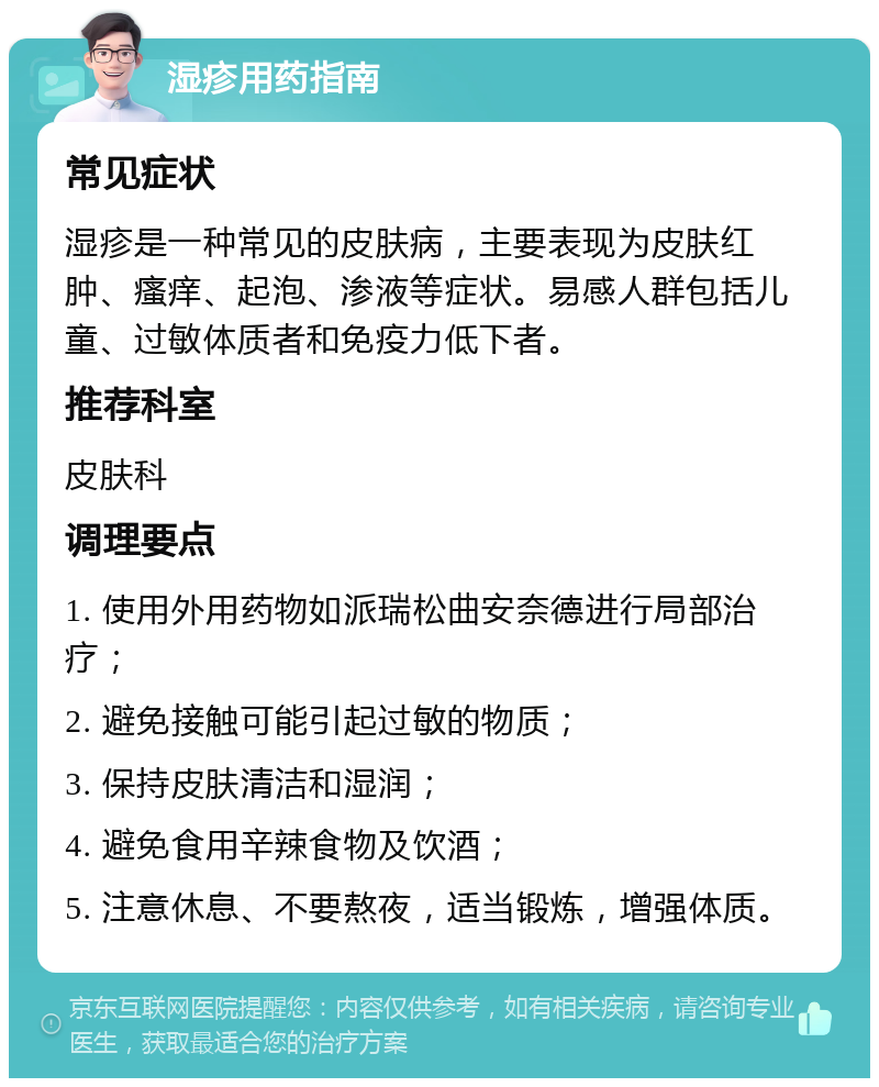 湿疹用药指南 常见症状 湿疹是一种常见的皮肤病，主要表现为皮肤红肿、瘙痒、起泡、渗液等症状。易感人群包括儿童、过敏体质者和免疫力低下者。 推荐科室 皮肤科 调理要点 1. 使用外用药物如派瑞松曲安奈德进行局部治疗； 2. 避免接触可能引起过敏的物质； 3. 保持皮肤清洁和湿润； 4. 避免食用辛辣食物及饮酒； 5. 注意休息、不要熬夜，适当锻炼，增强体质。