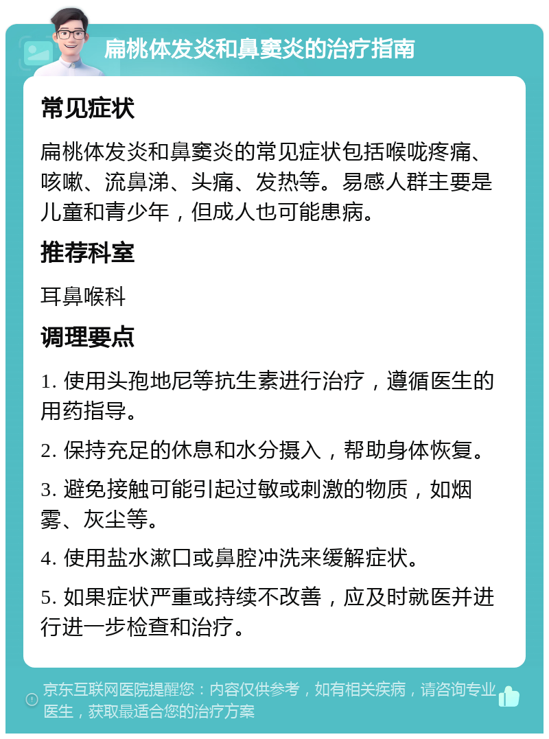 扁桃体发炎和鼻窦炎的治疗指南 常见症状 扁桃体发炎和鼻窦炎的常见症状包括喉咙疼痛、咳嗽、流鼻涕、头痛、发热等。易感人群主要是儿童和青少年，但成人也可能患病。 推荐科室 耳鼻喉科 调理要点 1. 使用头孢地尼等抗生素进行治疗，遵循医生的用药指导。 2. 保持充足的休息和水分摄入，帮助身体恢复。 3. 避免接触可能引起过敏或刺激的物质，如烟雾、灰尘等。 4. 使用盐水漱口或鼻腔冲洗来缓解症状。 5. 如果症状严重或持续不改善，应及时就医并进行进一步检查和治疗。