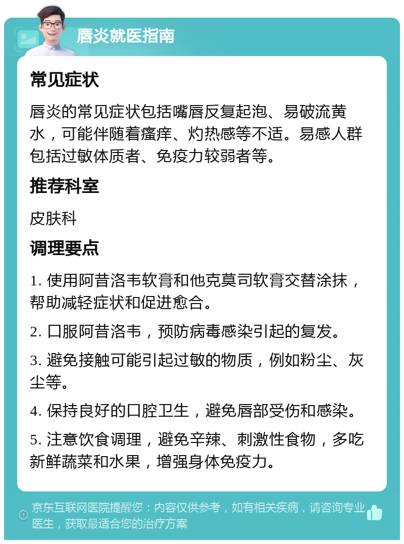 唇炎就医指南 常见症状 唇炎的常见症状包括嘴唇反复起泡、易破流黄水，可能伴随着瘙痒、灼热感等不适。易感人群包括过敏体质者、免疫力较弱者等。 推荐科室 皮肤科 调理要点 1. 使用阿昔洛韦软膏和他克莫司软膏交替涂抹，帮助减轻症状和促进愈合。 2. 口服阿昔洛韦，预防病毒感染引起的复发。 3. 避免接触可能引起过敏的物质，例如粉尘、灰尘等。 4. 保持良好的口腔卫生，避免唇部受伤和感染。 5. 注意饮食调理，避免辛辣、刺激性食物，多吃新鲜蔬菜和水果，增强身体免疫力。