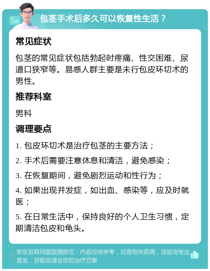 包茎手术后多久可以恢复性生活？ 常见症状 包茎的常见症状包括勃起时疼痛、性交困难、尿道口狭窄等。易感人群主要是未行包皮环切术的男性。 推荐科室 男科 调理要点 1. 包皮环切术是治疗包茎的主要方法； 2. 手术后需要注意休息和清洁，避免感染； 3. 在恢复期间，避免剧烈运动和性行为； 4. 如果出现并发症，如出血、感染等，应及时就医； 5. 在日常生活中，保持良好的个人卫生习惯，定期清洁包皮和龟头。