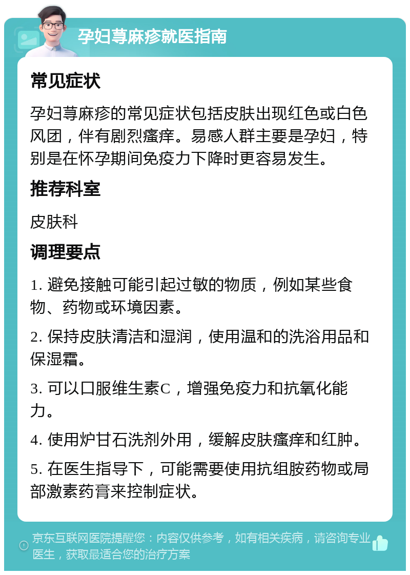 孕妇荨麻疹就医指南 常见症状 孕妇荨麻疹的常见症状包括皮肤出现红色或白色风团，伴有剧烈瘙痒。易感人群主要是孕妇，特别是在怀孕期间免疫力下降时更容易发生。 推荐科室 皮肤科 调理要点 1. 避免接触可能引起过敏的物质，例如某些食物、药物或环境因素。 2. 保持皮肤清洁和湿润，使用温和的洗浴用品和保湿霜。 3. 可以口服维生素C，增强免疫力和抗氧化能力。 4. 使用炉甘石洗剂外用，缓解皮肤瘙痒和红肿。 5. 在医生指导下，可能需要使用抗组胺药物或局部激素药膏来控制症状。