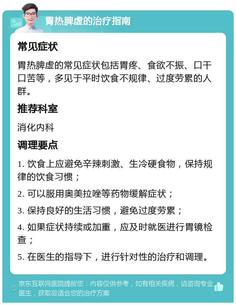 胃热脾虚的治疗指南 常见症状 胃热脾虚的常见症状包括胃疼、食欲不振、口干口苦等，多见于平时饮食不规律、过度劳累的人群。 推荐科室 消化内科 调理要点 1. 饮食上应避免辛辣刺激、生冷硬食物，保持规律的饮食习惯； 2. 可以服用奥美拉唑等药物缓解症状； 3. 保持良好的生活习惯，避免过度劳累； 4. 如果症状持续或加重，应及时就医进行胃镜检查； 5. 在医生的指导下，进行针对性的治疗和调理。