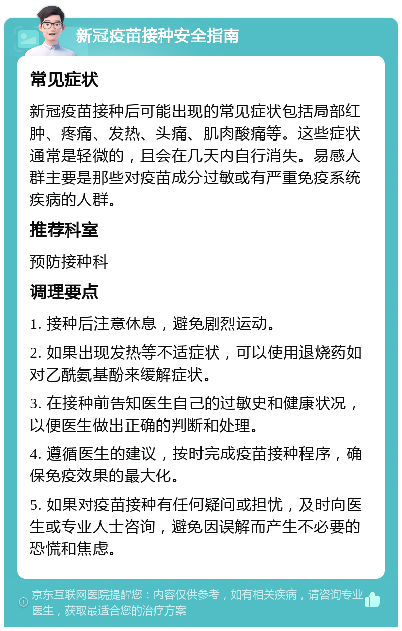 新冠疫苗接种安全指南 常见症状 新冠疫苗接种后可能出现的常见症状包括局部红肿、疼痛、发热、头痛、肌肉酸痛等。这些症状通常是轻微的，且会在几天内自行消失。易感人群主要是那些对疫苗成分过敏或有严重免疫系统疾病的人群。 推荐科室 预防接种科 调理要点 1. 接种后注意休息，避免剧烈运动。 2. 如果出现发热等不适症状，可以使用退烧药如对乙酰氨基酚来缓解症状。 3. 在接种前告知医生自己的过敏史和健康状况，以便医生做出正确的判断和处理。 4. 遵循医生的建议，按时完成疫苗接种程序，确保免疫效果的最大化。 5. 如果对疫苗接种有任何疑问或担忧，及时向医生或专业人士咨询，避免因误解而产生不必要的恐慌和焦虑。