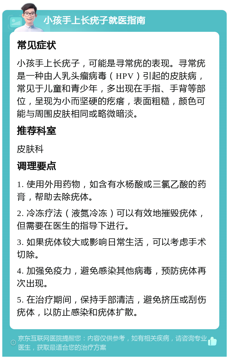 小孩手上长疣子就医指南 常见症状 小孩手上长疣子，可能是寻常疣的表现。寻常疣是一种由人乳头瘤病毒（HPV）引起的皮肤病，常见于儿童和青少年，多出现在手指、手背等部位，呈现为小而坚硬的疙瘩，表面粗糙，颜色可能与周围皮肤相同或略微暗淡。 推荐科室 皮肤科 调理要点 1. 使用外用药物，如含有水杨酸或三氯乙酸的药膏，帮助去除疣体。 2. 冷冻疗法（液氮冷冻）可以有效地摧毁疣体，但需要在医生的指导下进行。 3. 如果疣体较大或影响日常生活，可以考虑手术切除。 4. 加强免疫力，避免感染其他病毒，预防疣体再次出现。 5. 在治疗期间，保持手部清洁，避免挤压或刮伤疣体，以防止感染和疣体扩散。