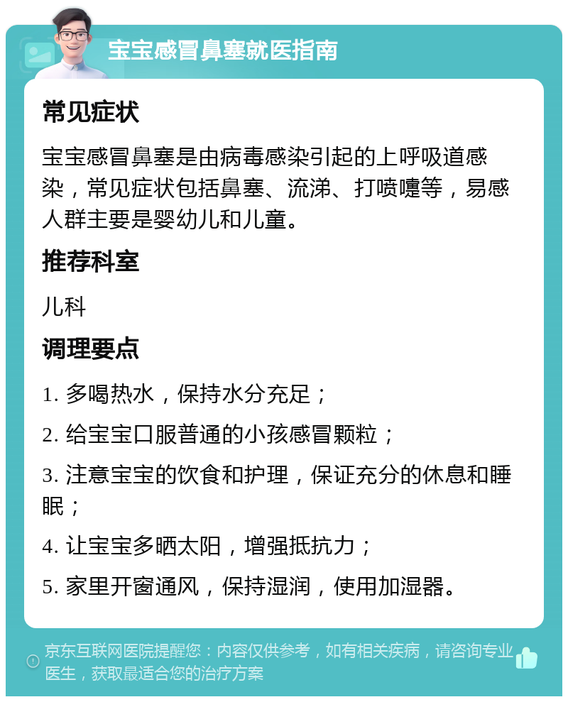 宝宝感冒鼻塞就医指南 常见症状 宝宝感冒鼻塞是由病毒感染引起的上呼吸道感染，常见症状包括鼻塞、流涕、打喷嚏等，易感人群主要是婴幼儿和儿童。 推荐科室 儿科 调理要点 1. 多喝热水，保持水分充足； 2. 给宝宝口服普通的小孩感冒颗粒； 3. 注意宝宝的饮食和护理，保证充分的休息和睡眠； 4. 让宝宝多晒太阳，增强抵抗力； 5. 家里开窗通风，保持湿润，使用加湿器。