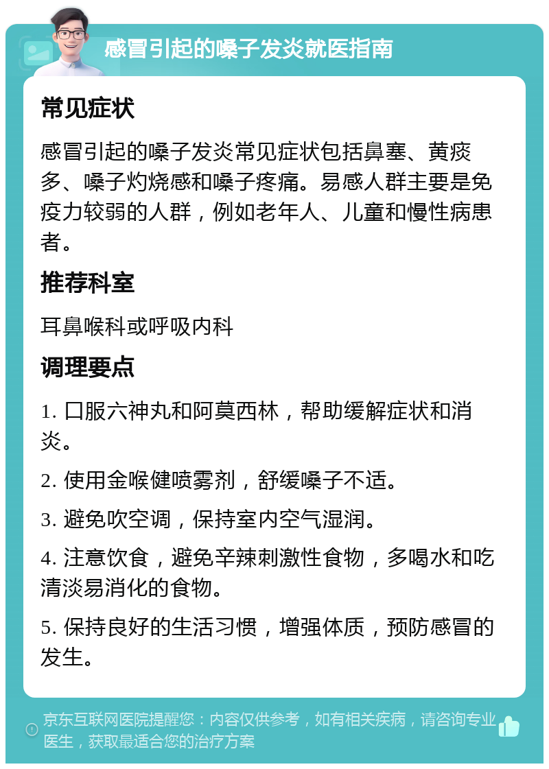 感冒引起的嗓子发炎就医指南 常见症状 感冒引起的嗓子发炎常见症状包括鼻塞、黄痰多、嗓子灼烧感和嗓子疼痛。易感人群主要是免疫力较弱的人群，例如老年人、儿童和慢性病患者。 推荐科室 耳鼻喉科或呼吸内科 调理要点 1. 口服六神丸和阿莫西林，帮助缓解症状和消炎。 2. 使用金喉健喷雾剂，舒缓嗓子不适。 3. 避免吹空调，保持室内空气湿润。 4. 注意饮食，避免辛辣刺激性食物，多喝水和吃清淡易消化的食物。 5. 保持良好的生活习惯，增强体质，预防感冒的发生。